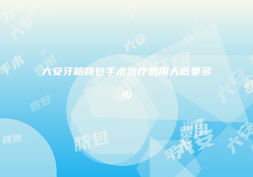 六安牙龈脓包手术治疗费用大概要多少