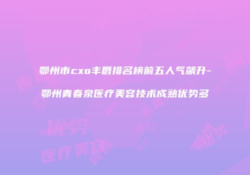 鄂州市cxo丰唇排名榜前五人气飙升-鄂州青春泉医疗美容技术成熟优势多