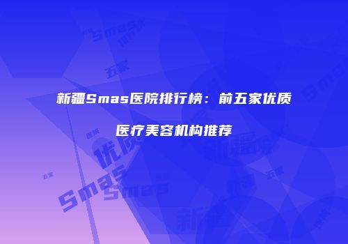 新疆Smas医院排行榜：前五家优质医疗美容机构推荐