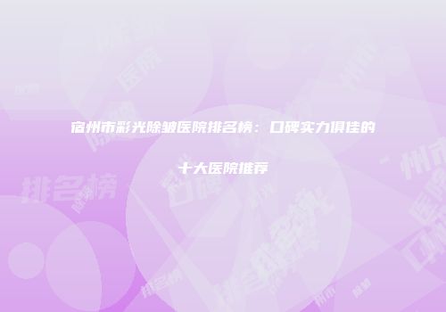 宿州市彩光除皱医院排名榜：口碑实力俱佳的十大医院推荐