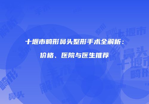 十堰市畸形鼻头整形手术全解析：价格、医院与医生推荐