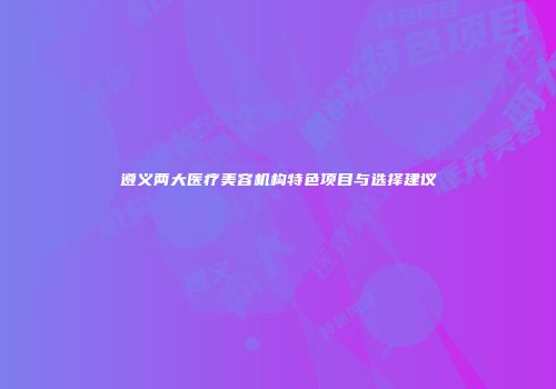 遵义两大医疗美容机构特色项目与选择建议