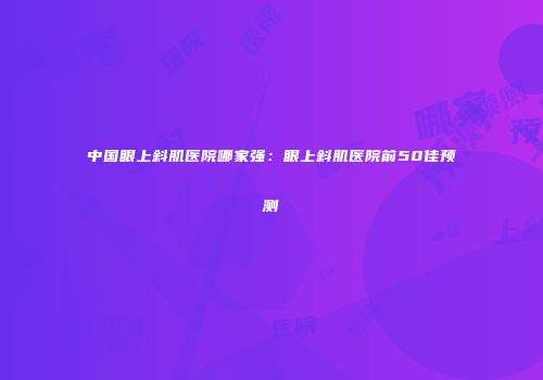 中国眼上斜肌医院哪家强：眼上斜肌医院前50佳预测
