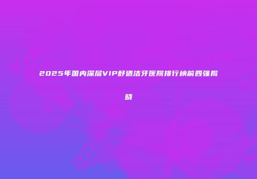 2025年国内深层VIP舒适洁牙医院排行榜前四强揭晓