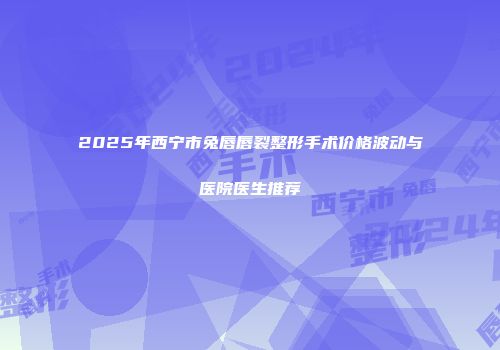 2025年西宁市兔唇唇裂整形手术价格波动与医院医生推荐