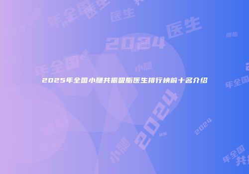 2025年全国小腿共振吸脂医生排行榜前十名介绍