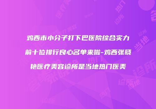 鸡西市小分子打下巴医院综合实力前十位排行良心名单来啦-鸡西张晓艳医疗美容诊所是当地热门医美