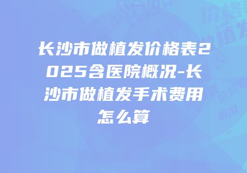 长沙市做植发价格表2025含医院概况-长沙市做植发手术费用怎么算
