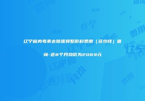 辽宁省肉毒素去除狐臭整形科费用（多少钱）查询-近8个月均价为2069元