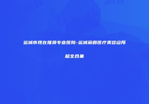 运城市现在隆鼻专业医院-运城丽霞医疗美容诊所超全合集