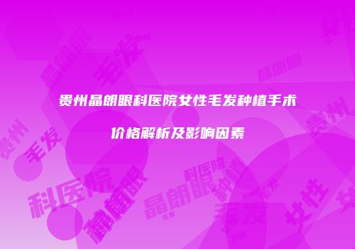 贵州晶朗眼科医院女性毛发种植手术价格解析及影响因素