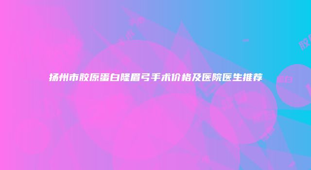 扬州市胶原蛋白隆眉弓手术价格及医院医生推荐