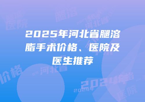 2025年河北省腿溶脂手术价格、医院及医生推荐