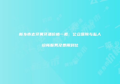 新乡市去牙黄牙渍价格一览：公立医院与私人诊所服务及费用对比