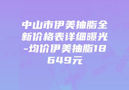 中山市伊美抽脂全新价格表详细曝光-均价伊美抽脂18649元