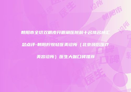 朝阳市全切双眼皮开眼角医院前十名排名榜汇总点评-朝阳柠悦轻医美诊所（北京颜后医疗美容诊所）医生大咖口碑推荐