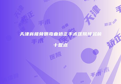 天津脊椎骨侧弯曲矫正手术医院排名前十盘点