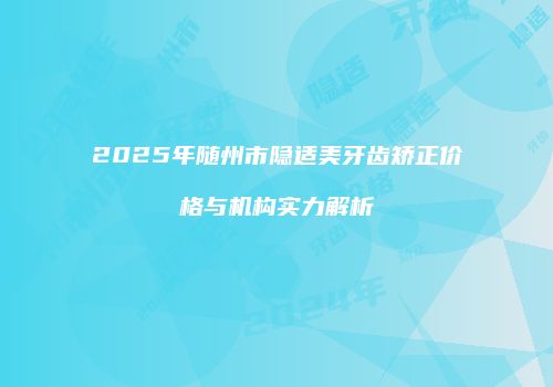 2025年随州市隐适美牙齿矫正价格与机构实力解析