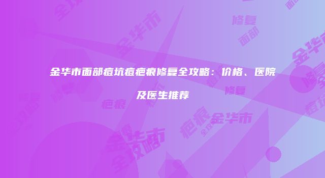 金华市面部痘坑痘疤痕修复全攻略：价格、医院及医生推荐