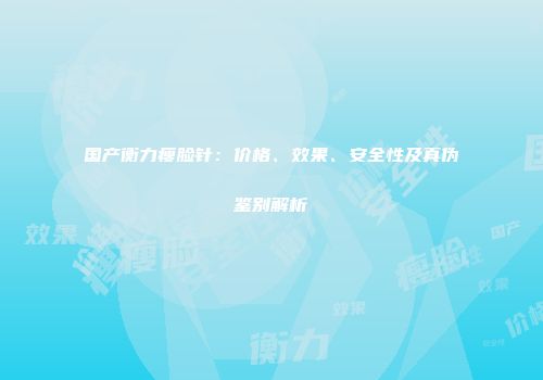 国产衡力瘦脸针：价格、效果、安全性及真伪鉴别解析