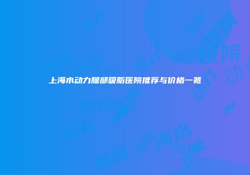 上海水动力腿部吸脂医院推荐与价格一览