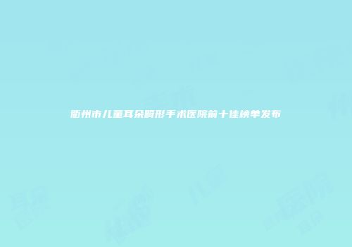 衢州市儿童耳朵畸形手术医院前十佳榜单发布