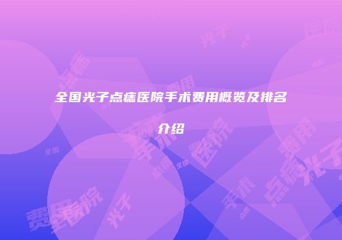 全国光子点痣医院手术费用概览及排名介绍