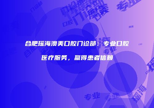 合肥瑶海澳美口腔门诊部：专业口腔医疗服务，赢得患者信赖
