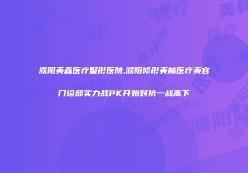 濮阳美鑫医疗整形医院,濮阳修形美林医疗美容门诊部实力战PK开始对抗一战高下