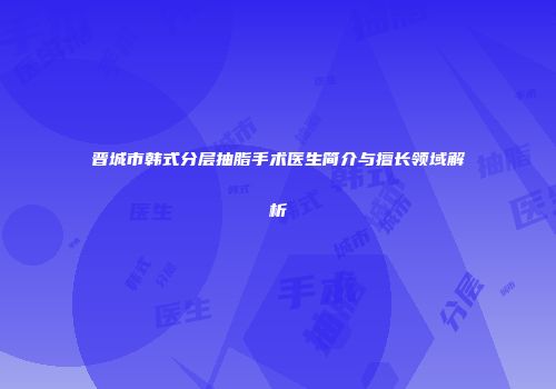晋城市韩式分层抽脂手术医生简介与擅长领域解析