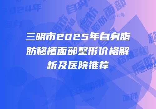 三明市2025年自身脂肪移植面部整形价格解析及医院推荐