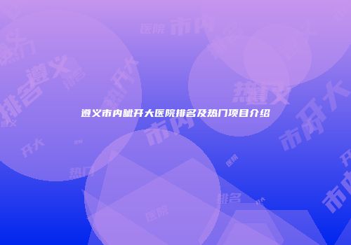遵义市内眦开大医院排名及热门项目介绍