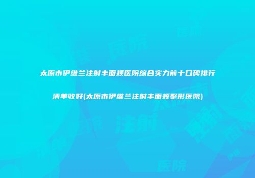 太原市伊维兰注射丰面颊医院综合实力前十口碑排行清单收好(太原市伊维兰注射丰面颊整形医院)