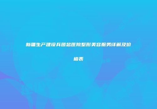 新疆生产建设兵团总医院整形美容服务详解及价格表