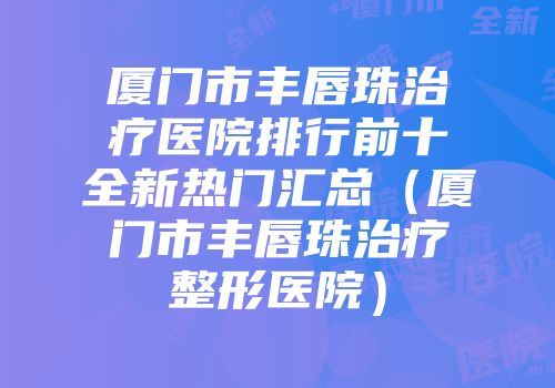 厦门市丰唇珠治疗医院排行前十全新热门汇总（厦门市丰唇珠治疗整形医院）
