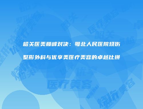 韶关医美巅峰对决：粤北人民医院烧伤整形外科与优享美医疗美容的卓越比拼