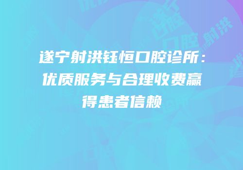 遂宁射洪钰恒口腔诊所：优质服务与合理收费赢得患者信赖