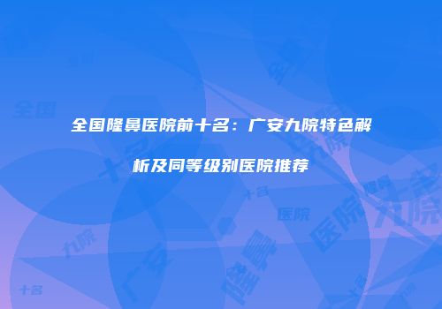 全国隆鼻医院前十名：广安九院特色解析及同等级别医院推荐