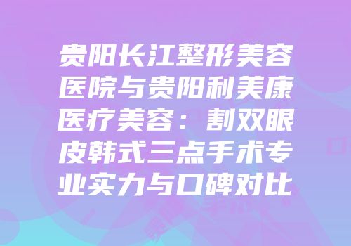 贵阳长江整形美容医院与贵阳利美康医疗美容：割双眼皮韩式三点手术专业实力与口碑对比