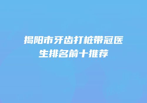 揭阳市牙齿打桩带冠医生排名前十推荐