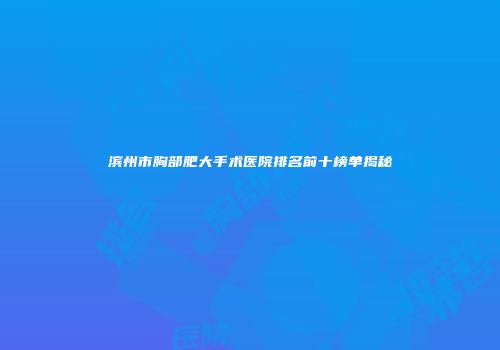 滨州市胸部肥大手术医院排名前十榜单揭秘