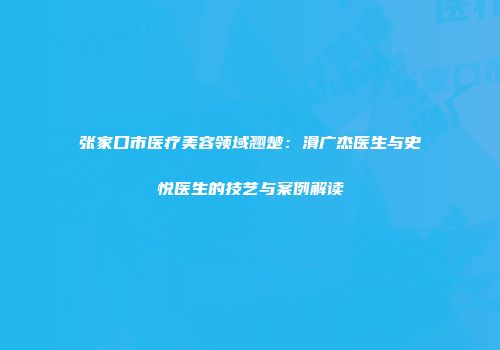 张家口市医疗美容领域翘楚：滑广杰医生与史悦医生的技艺与案例解读