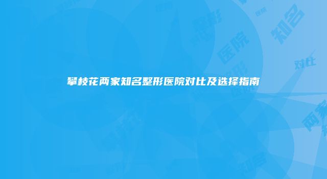 攀枝花两家知名整形医院对比及选择指南