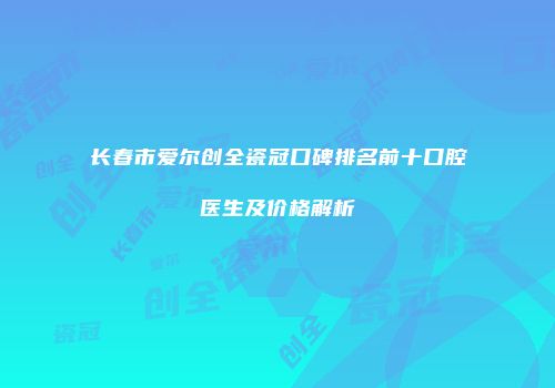 长春市爱尔创全瓷冠口碑排名前十口腔医生及价格解析