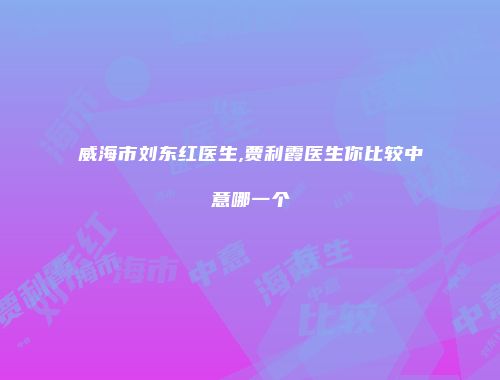 威海市刘东红医生,贾利霞医生你比较中意哪一个