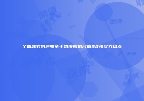 全国韩式阴道收紧手术医院排名前50强实力盘点