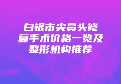 白银市尖鼻头修复手术价格一览及整形机构推荐