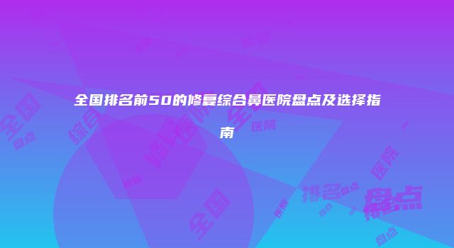 全国排名前50的修复综合鼻医院盘点及选择指南