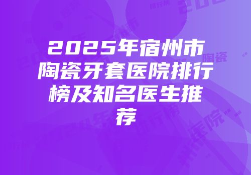 2025年宿州市陶瓷牙套医院排行榜及知名医生推荐
