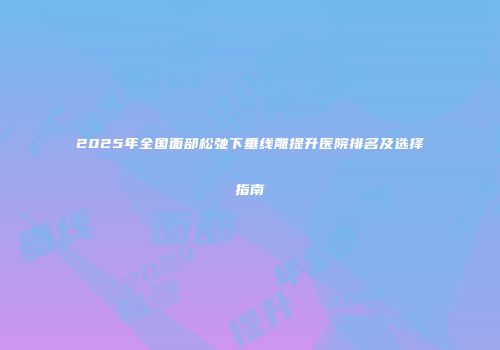 2025年全国面部松弛下垂线雕提升医院排名及选择指南